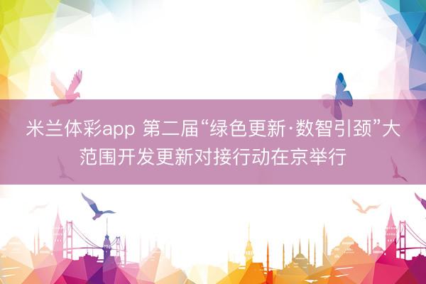 米兰体彩app 第二届“绿色更新·数智引颈”大范围开发更新对接行动在京举行