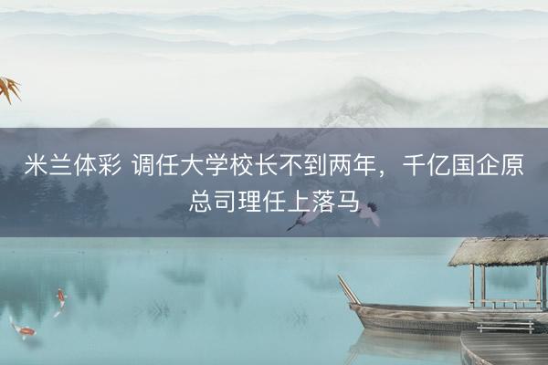 米兰体彩 调任大学校长不到两年，千亿国企原总司理任上落马