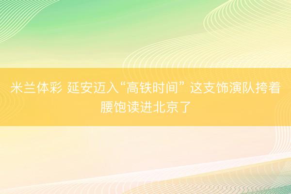 米兰体彩 延安迈入“高铁时间” 这支饰演队挎着腰饱读进北京了