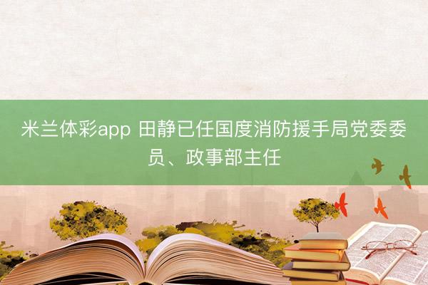 米兰体彩app 田静已任国度消防援手局党委委员、政事部主任