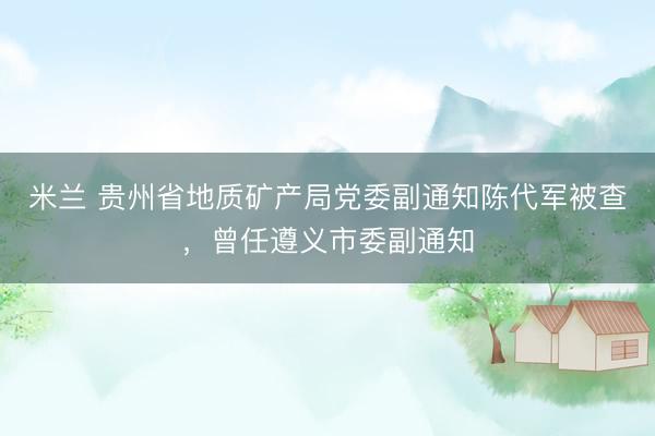 米兰 贵州省地质矿产局党委副通知陈代军被查，曾任遵义市委副通知