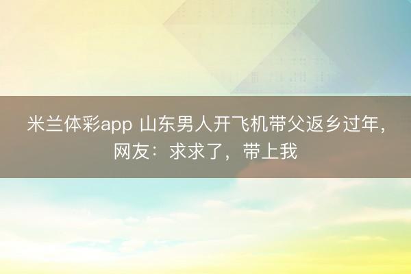 米兰体彩app 山东男人开飞机带父返乡过年，网友：求求了，带上我