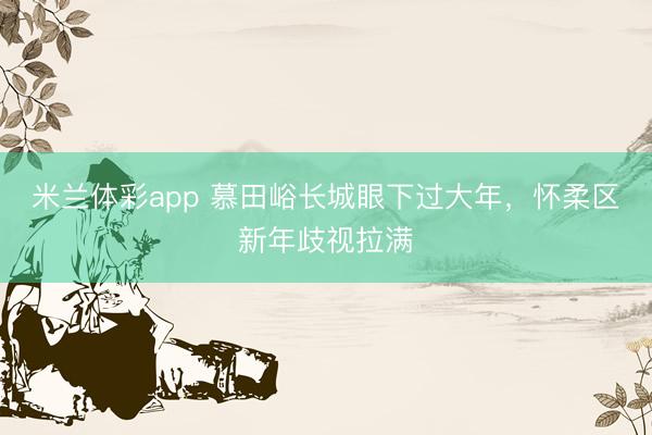 米兰体彩app 慕田峪长城眼下过大年，怀柔区新年歧视拉满