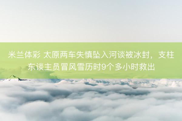 米兰体彩 太原两车失慎坠入河谈被冰封，支柱东谈主员冒风雪历时9个多小时救出