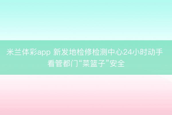 米兰体彩app 新发地检修检测中心24小时动手 看管都门“菜篮子”安全