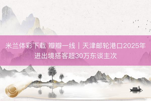 米兰体彩下载 瓣瓣一线｜天津邮轮港口2025年进出境搭客超30万东谈主次