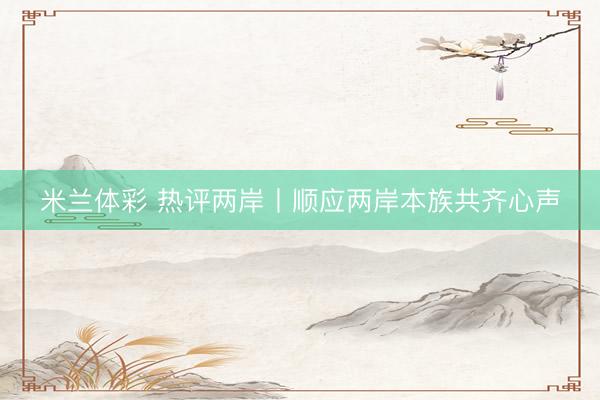 米兰体彩 热评两岸丨顺应两岸本族共齐心声