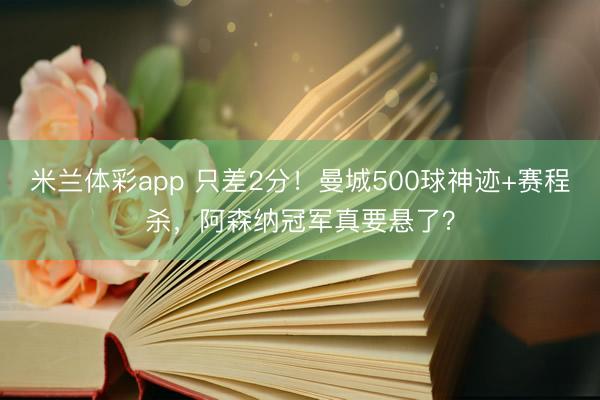 米兰体彩app 只差2分！曼城500球神迹+赛程杀，阿森纳冠军真要悬了？