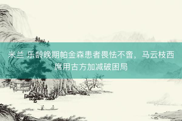 米兰 乐龄晚期帕金森患者畏怯不啻，马云枝西席用古方加减破困局