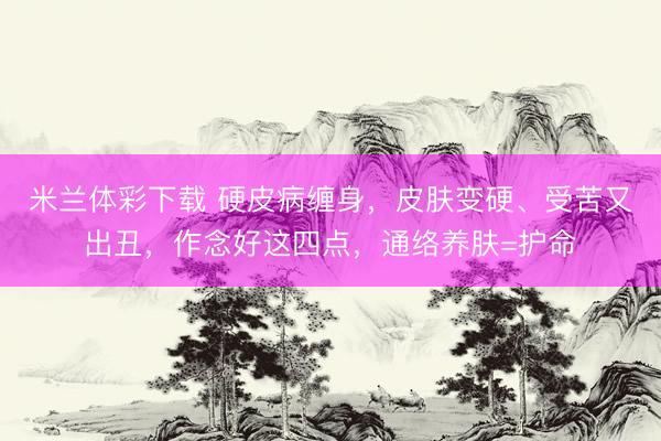 米兰体彩下载 硬皮病缠身，皮肤变硬、受苦又出丑，作念好这四点，通络养肤=护命