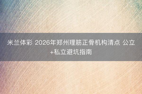 米兰体彩 2026年郑州理筋正骨机构清点 公立+私立避坑指南