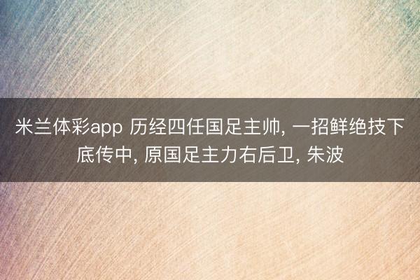 米兰体彩app 历经四任国足主帅, 一招鲜绝技下底传中, 原国足主力右后卫, 朱波
