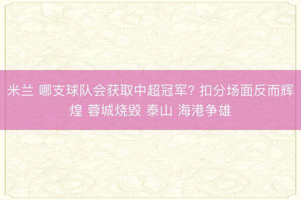 米兰 哪支球队会获取中超冠军? 扣分场面反而辉煌 蓉城烧毁 泰山 海港争雄