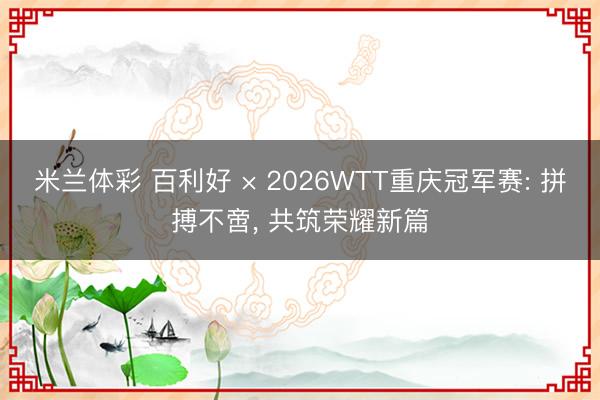 米兰体彩 百利好 × 2026WTT重庆冠军赛: 拼搏不啻, 共筑荣耀新篇