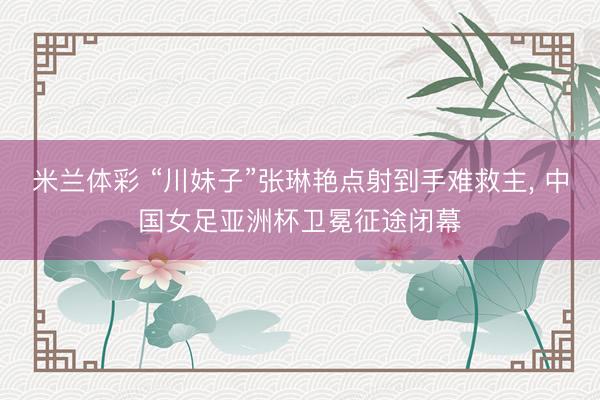 米兰体彩 “川妹子”张琳艳点射到手难救主, 中国女足亚洲杯卫冕征途闭幕