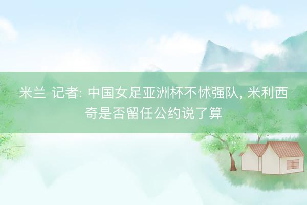 米兰 记者: 中国女足亚洲杯不怵强队, 米利西奇是否留任公约说了算