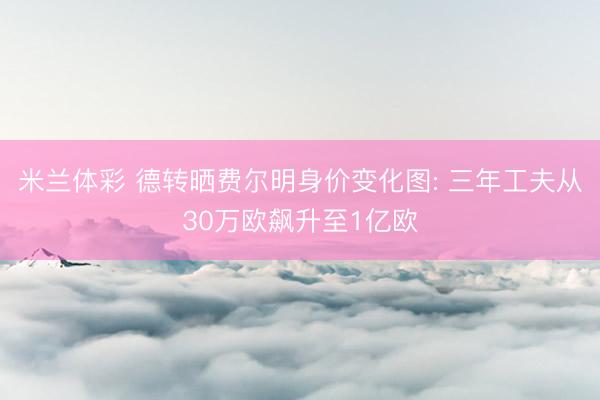 米兰体彩 德转晒费尔明身价变化图: 三年工夫从30万欧飙升至1亿欧