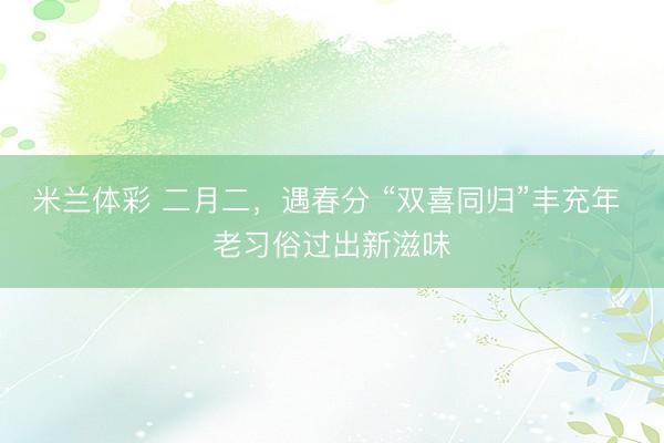 米兰体彩 二月二，遇春分 “双喜同归”丰充年 老习俗过出新滋味