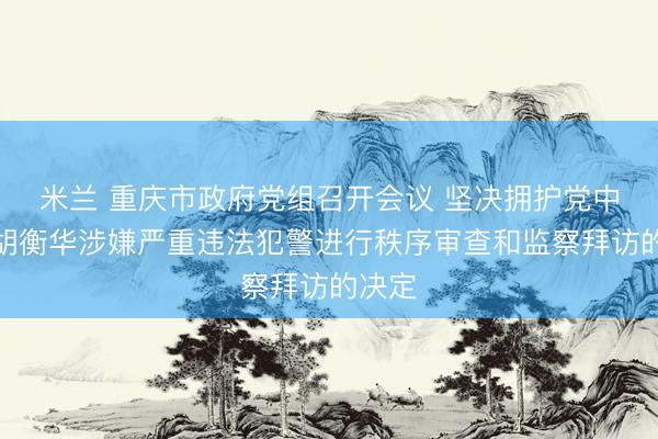 米兰 重庆市政府党组召开会议 坚决拥护党中央对胡衡华涉嫌严重违法犯警进行秩序审查和监察拜访的决定