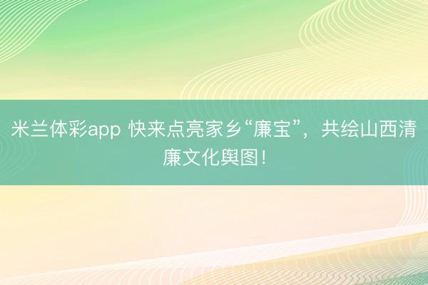 米兰体彩app 快来点亮家乡“廉宝”，共绘山西清廉文化舆图！
