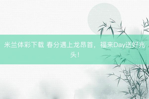 米兰体彩下载 春分遇上龙昂首，福来Day送好兆头！