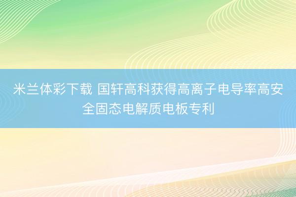 米兰体彩下载 国轩高科获得高离子电导率高安全固态电解质电板专利