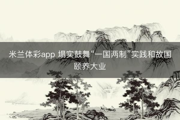 米兰体彩app 塌实鼓舞“一国两制”实践和故国颐养大业