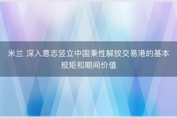 米兰 深入意志竖立中国秉性解放交易港的基本规矩和期间价值
