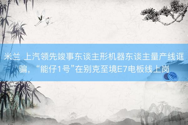 米兰 上汽领先竣事东谈主形机器东谈主量产线诓骗，“能仔1号”在别克至境E7电板线上岗