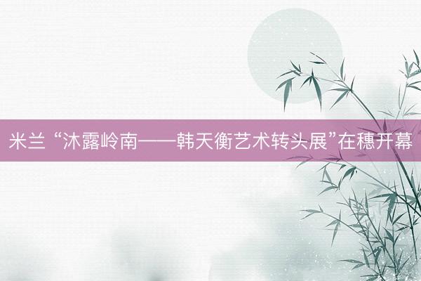 米兰 “沐露岭南——韩天衡艺术转头展”在穗开幕