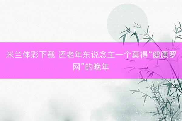 米兰体彩下载 还老年东说念主一个莫得“健康罗网”的晚年