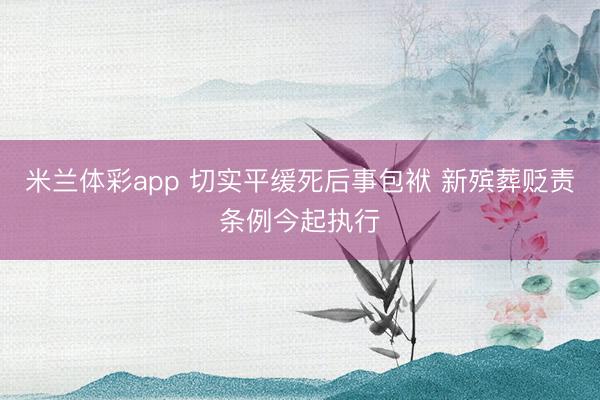 米兰体彩app 切实平缓死后事包袱 新殡葬贬责条例今起执行