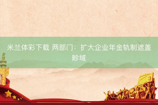 米兰体彩下载 两部门：扩大企业年金轨制遮盖畛域