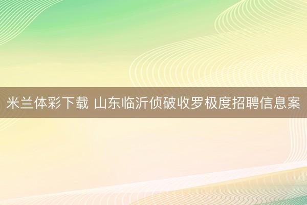 米兰体彩下载 山东临沂侦破收罗极度招聘信息案