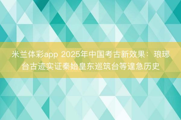 米兰体彩app 2025年中国考古新效果：琅琊台古迹实证秦始皇东巡筑台等遑急历史