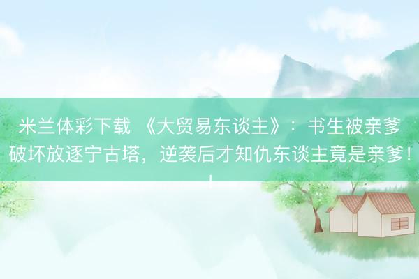米兰体彩下载 《大贸易东谈主》：书生被亲爹破坏放逐宁古塔，逆袭后才知仇东谈主竟是亲爹！