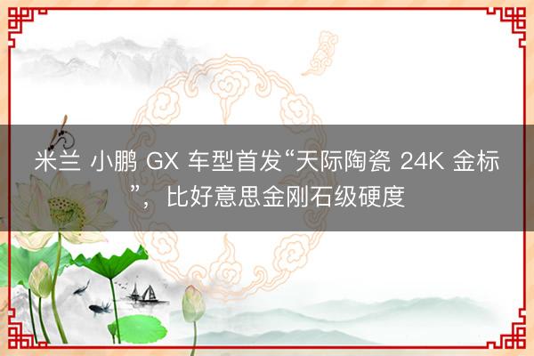米兰 小鹏 GX 车型首发“天际陶瓷 24K 金标”，比好意思金刚石级硬度