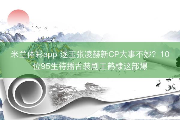 米兰体彩app 逐玉张凌赫新CP大事不妙？10位95生待播古装剧王鹤棣这部爆