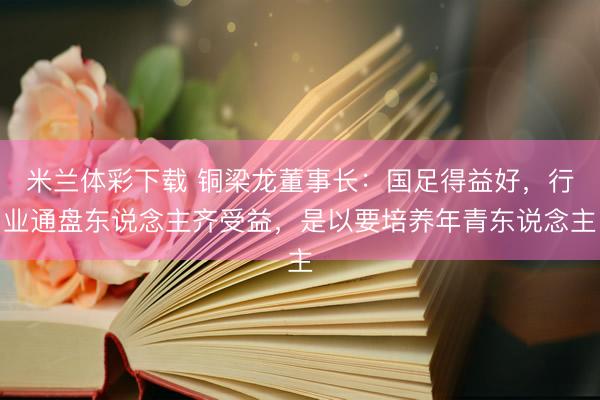 米兰体彩下载 铜梁龙董事长：国足得益好，行业通盘东说念主齐受益，是以要培养年青东说念主