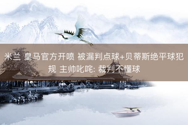 米兰 皇马官方开喷 被漏判点球+贝蒂斯绝平球犯规 主帅叱咤: 裁判不懂球