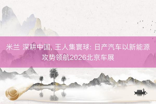 米兰 深耕中国, 王人集寰球: 日产汽车以新能源攻势领航2026北京车展