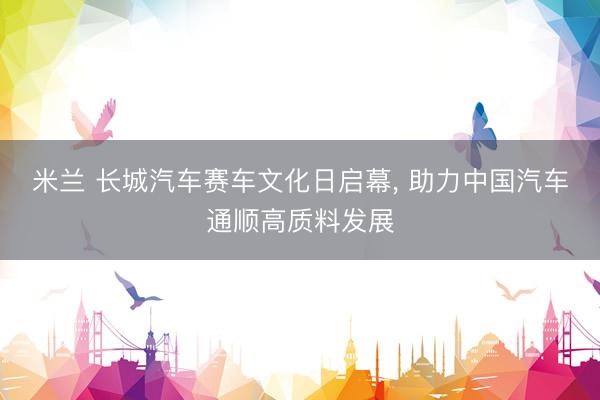米兰 长城汽车赛车文化日启幕, 助力中国汽车通顺高质料发展