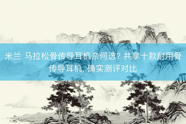米兰 马拉松骨传导耳机奈何选? 共享十款耐用骨传导耳机, 确实测评对比