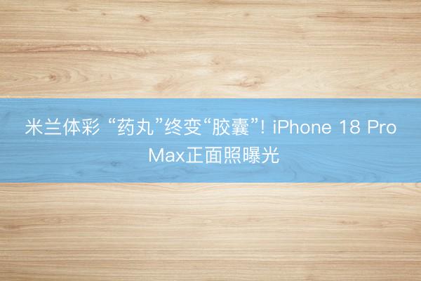 米兰体彩 “药丸”终变“胶囊”! iPhone 18 Pro Max正面照曝光