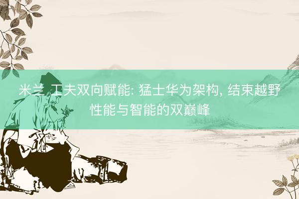 米兰 工夫双向赋能: 猛士华为架构, 结束越野性能与智能的双巅峰