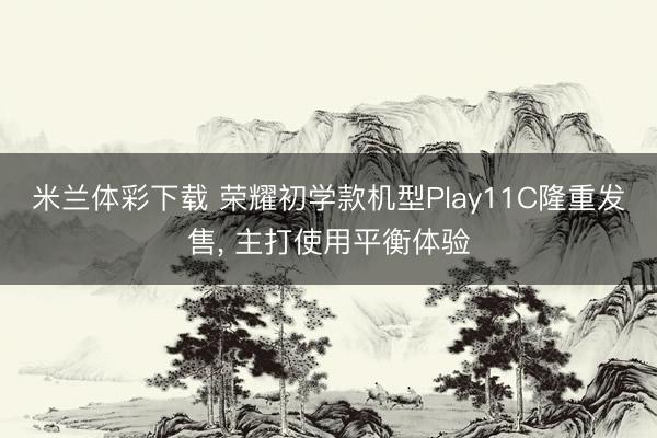米兰体彩下载 荣耀初学款机型Play11C隆重发售, 主打使用平衡体验